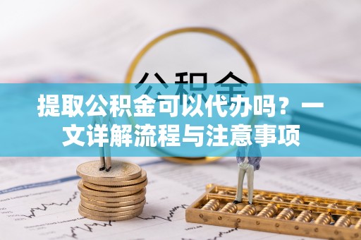 新林提取公积金可以代办吗？一文详解流程与注意事项