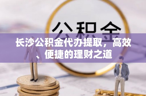 新林长沙公积金代办提取，高效、便捷的理财之道