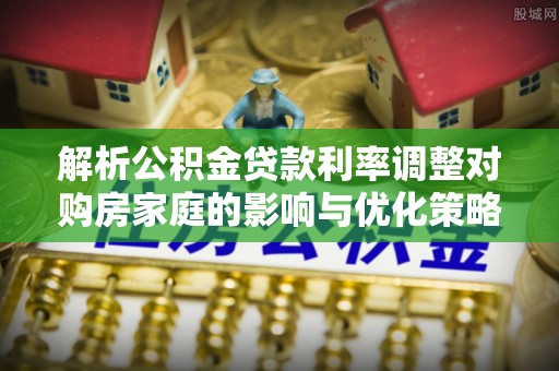 新林解析公积金贷款利率调整对购房家庭的影响与优化策略