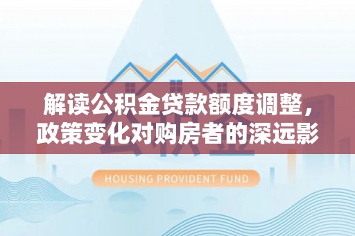 新林解读公积金贷款额度调整，政策变化对购房者的深远影响