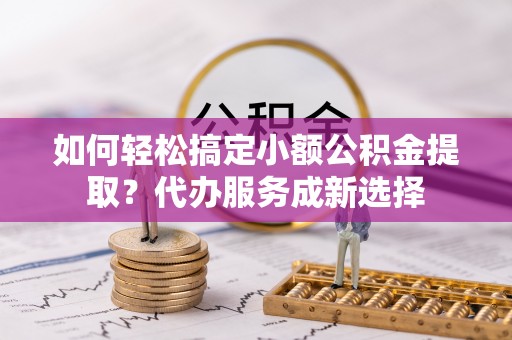 新林如何轻松搞定小额公积金提取？代办服务成新选择