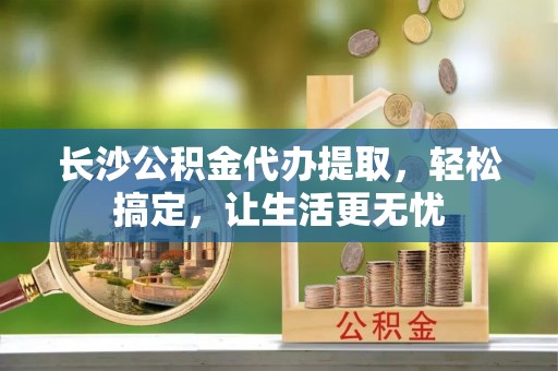 新林长沙公积金代办提取，轻松搞定，让生活更无忧