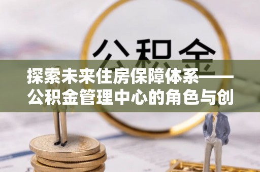 新林探索未来住房保障体系——公积金管理中心的角色与创新