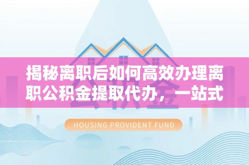 新林揭秘离职后如何高效办理离职公积金提取代办，一站式服务全解析