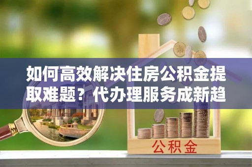 新林如何高效解决住房公积金提取难题？代办理服务成新趋势