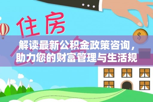 新林解读最新公积金政策咨询，助力您的财富管理与生活规划