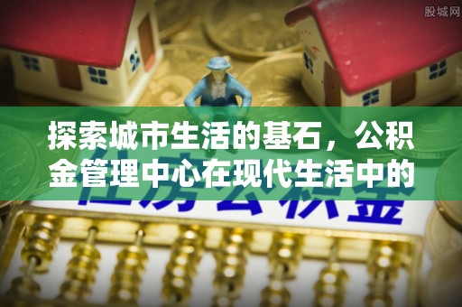 新林探索城市生活的基石，公积金管理中心在现代生活中的重要角色