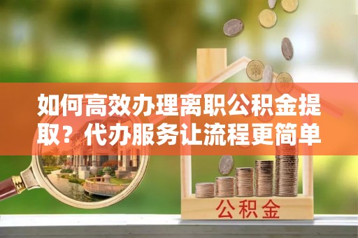 新林如何高效办理离职公积金提取？代办服务让流程更简单