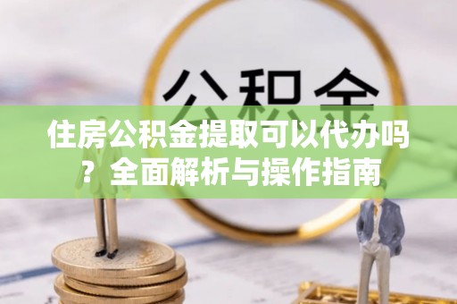 新林住房公积金提取可以代办吗？全面解析与操作指南