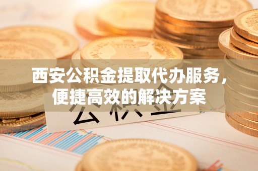 新林西安公积金提取代办服务，便捷高效的解决方案