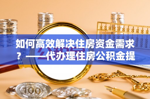 新林如何高效解决住房资金需求？——代办理住房公积金提取服务全解析