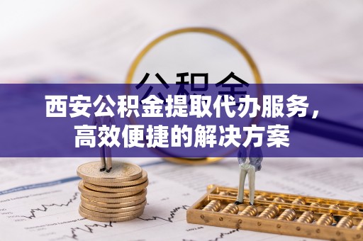 新林西安公积金提取代办服务，高效便捷的解决方案