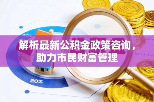 新林解析最新公积金政策咨询，助力市民财富管理