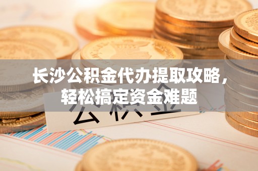 新林长沙公积金代办提取攻略，轻松搞定资金难题