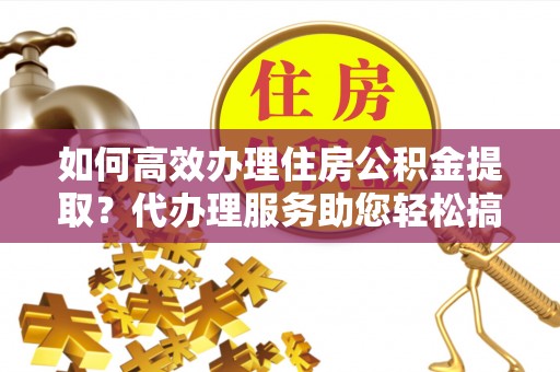 新林如何高效办理住房公积金提取？代办理服务助您轻松搞定