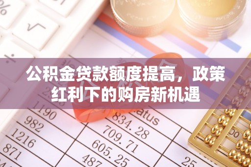 新林公积金贷款额度提高，政策红利下的购房新机遇