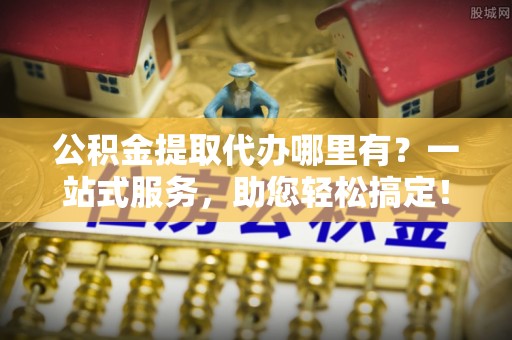 新林公积金提取代办哪里有？一站式服务，助您轻松搞定！