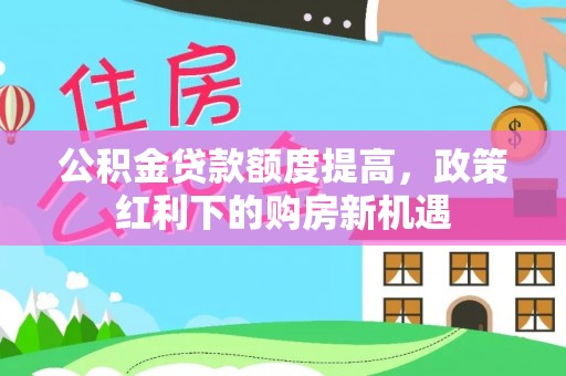新林公积金贷款额度提高，政策红利下的购房新机遇