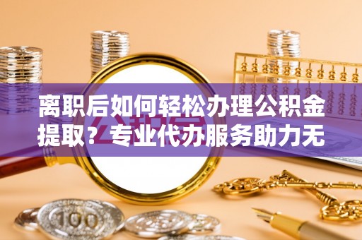 新林离职后如何轻松办理公积金提取？专业代办服务助力无忧
