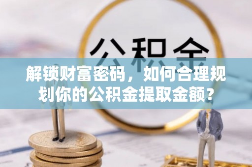 新林解锁财富密码，如何合理规划你的公积金提取金额？