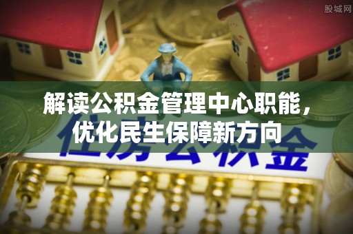新林解读公积金管理中心职能，优化民生保障新方向