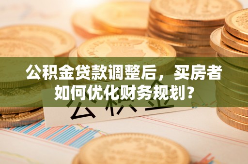 新林公积金贷款调整后，买房者如何优化财务规划？