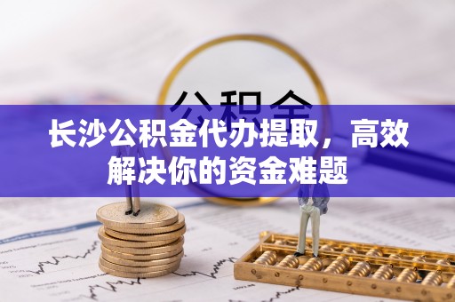 新林长沙公积金代办提取，高效解决你的资金难题