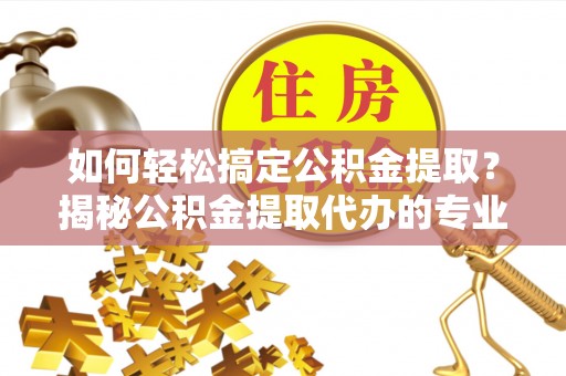 新林如何轻松搞定公积金提取？揭秘公积金提取代办的专业服务