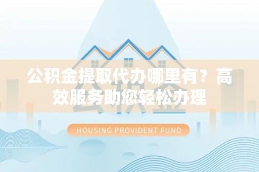 新林公积金提取代办哪里有？高效服务助您轻松办理