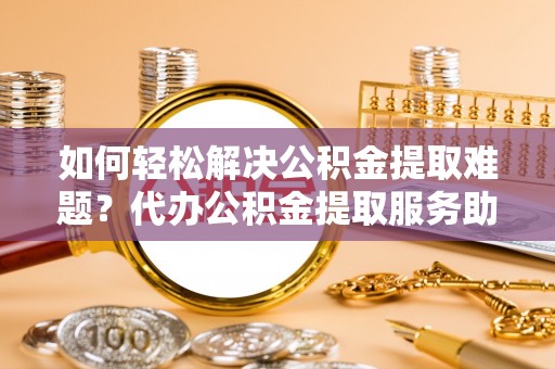 新林如何轻松解决公积金提取难题？代办公积金提取服务助您一臂之力