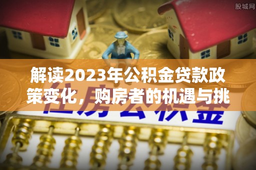 新林解读2023年公积金贷款政策变化，购房者的机遇与挑战