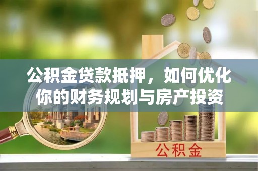 新林公积金贷款抵押，如何优化你的财务规划与房产投资