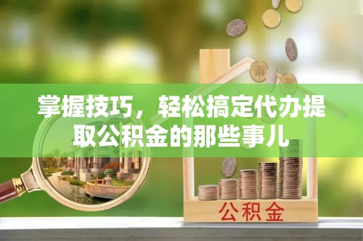 新林掌握技巧，轻松搞定代办提取公积金的那些事儿