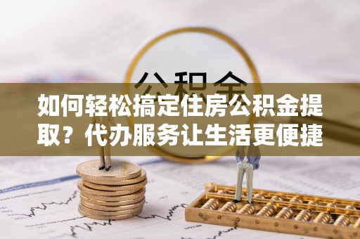 新林如何轻松搞定住房公积金提取？代办服务让生活更便捷