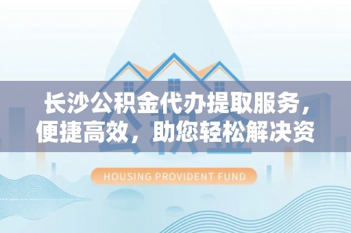 新林长沙公积金代办提取服务，便捷高效，助您轻松解决资金需求
