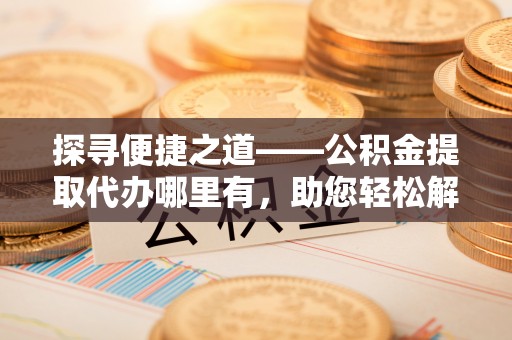 新林探寻便捷之道——公积金提取代办哪里有，助您轻松解决资金难题