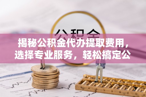 新林揭秘公积金代办提取费用，选择专业服务，轻松搞定公积金提取