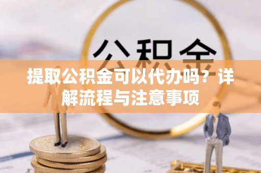 新林提取公积金可以代办吗？详解流程与注意事项