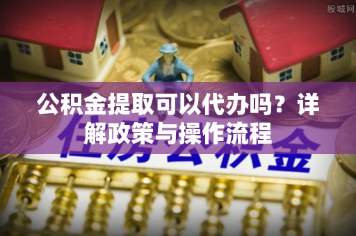 新林公积金提取可以代办吗？详解政策与操作流程