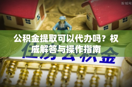 新林公积金提取可以代办吗？权威解答与操作指南