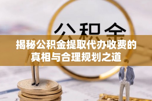 新林揭秘公积金提取代办收费的真相与合理规划之道
