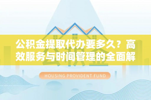 新林公积金提取代办要多久？高效服务与时间管理的全面解析