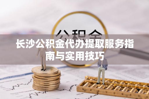 新林长沙公积金代办提取服务指南与实用技巧