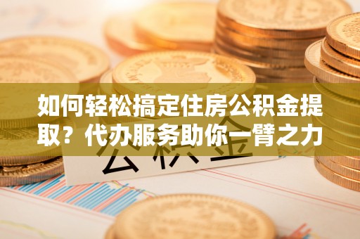 新林如何轻松搞定住房公积金提取？代办服务助你一臂之力