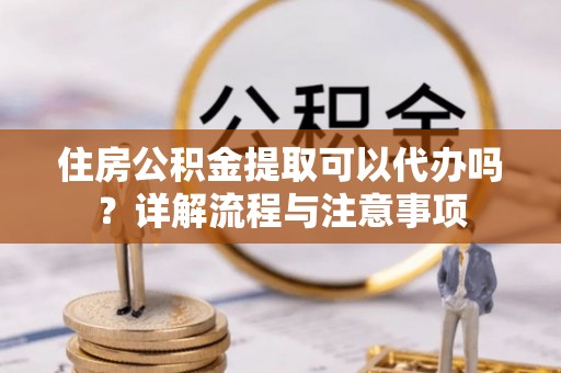 新林住房公积金提取可以代办吗？详解流程与注意事项