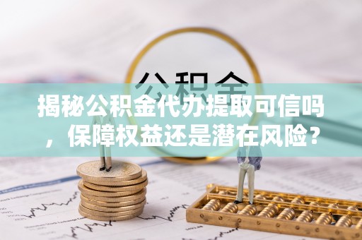 新林揭秘公积金代办提取可信吗，保障权益还是潜在风险？