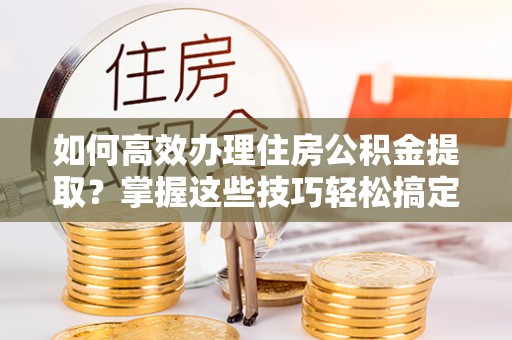 新林如何高效办理住房公积金提取？掌握这些技巧轻松搞定