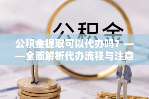 新林公积金提取可以代办吗？——全面解析代办流程与注意事项